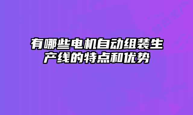 有哪些電機自動組裝生產線的特點和優勢